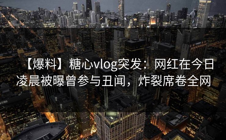 【爆料】糖心vlog突发:网红在今日凌晨被曝曾参与丑闻,炸裂席卷全网 【爆料】糖心vlog突发:网红在今日凌晨被曝曾参与丑闻,炸裂席卷全网