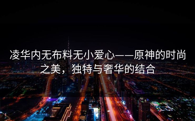 凌华内无布料无小爱心——原神的时尚之美，独特与奢华的结合