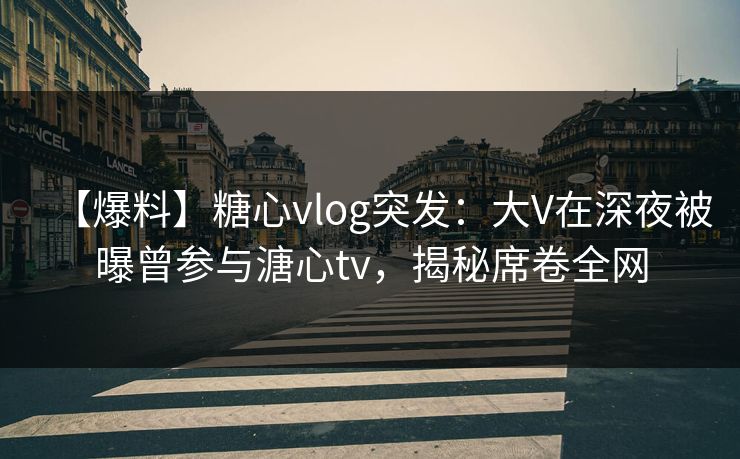 【爆料】糖心vlog突发：大V在深夜被曝曾参与溏心tv，揭秘席卷全网