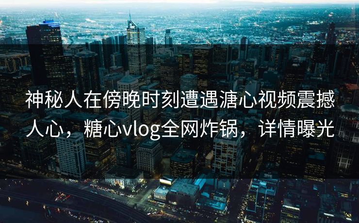 神秘人在傍晚时刻遭遇溏心视频震撼人心，糖心vlog全网炸锅，详情曝光