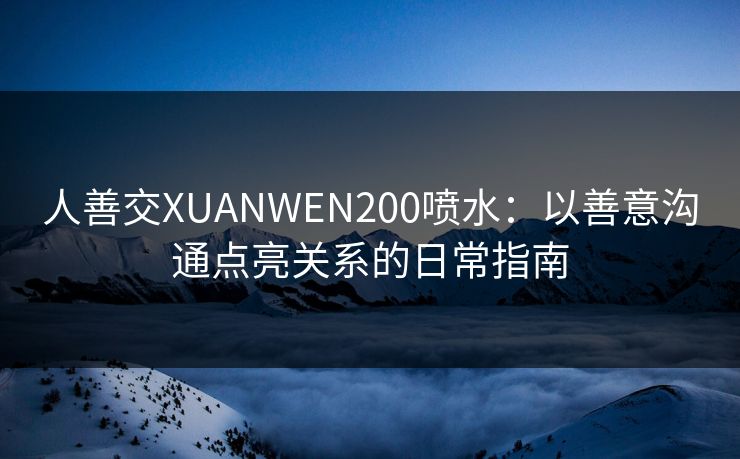 人善交XUANWEN200喷水：以善意沟通点亮关系的日常指南