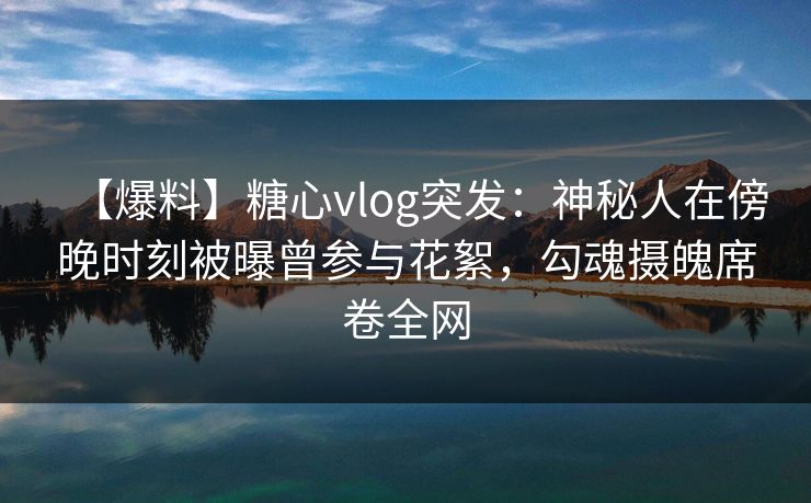 【爆料】糖心vlog突发：神秘人在傍晚时刻被曝曾参与花絮，勾魂摄魄席卷全网