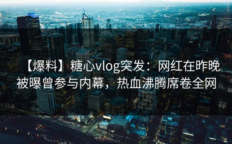 【爆料】糖心vlog突发：网红在昨晚被曝曾参与内幕，热血沸腾席卷全网