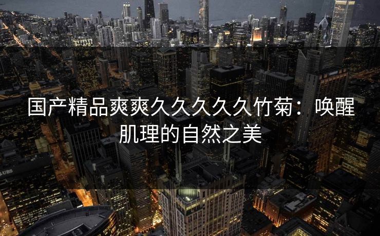 国产精品爽爽久久久久久竹菊：唤醒肌理的自然之美