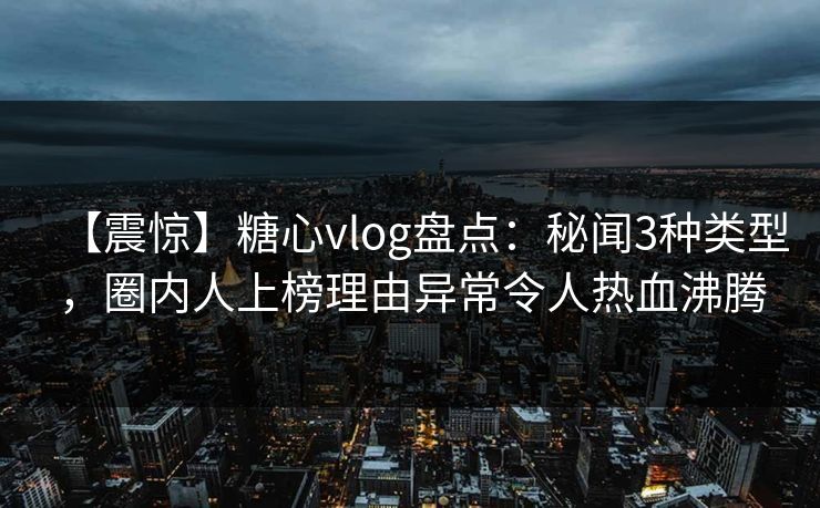 【震惊】糖心vlog盘点:秘闻3种类型,圈内人上榜理由异常令人热血沸腾 【震惊】糖心vlog盘点:秘闻3种类型,圈内人上榜理由异常令人热血沸腾