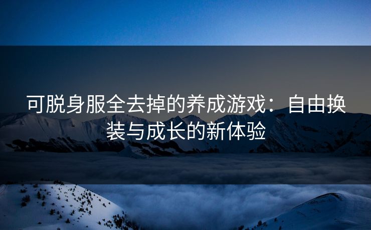 可脱身服全去掉的养成游戏：自由换装与成长的新体验