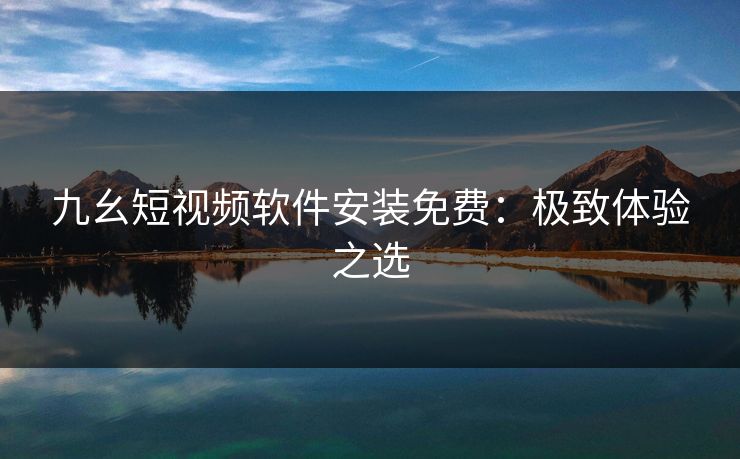 九幺短视频软件安装免费：极致体验之选