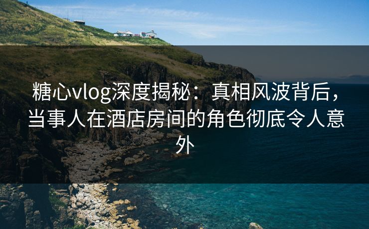 糖心vlog深度揭秘：真相风波背后，当事人在酒店房间的角色彻底令人意外