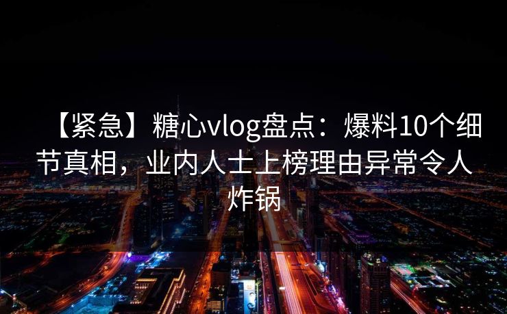 【紧急】糖心vlog盘点：爆料10个细节真相，业内人士上榜理由异常令人炸锅