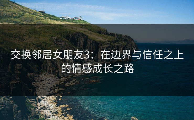 交换邻居女朋友3：在边界与信任之上的情感成长之路