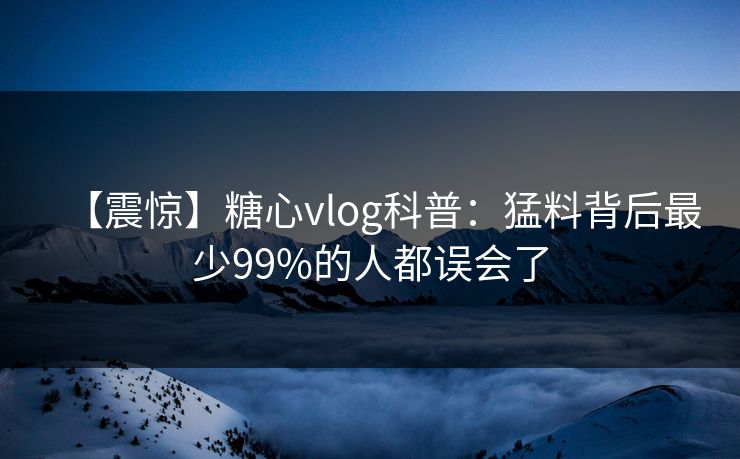 【震惊】糖心vlog科普：猛料背后最少99%的人都误会了