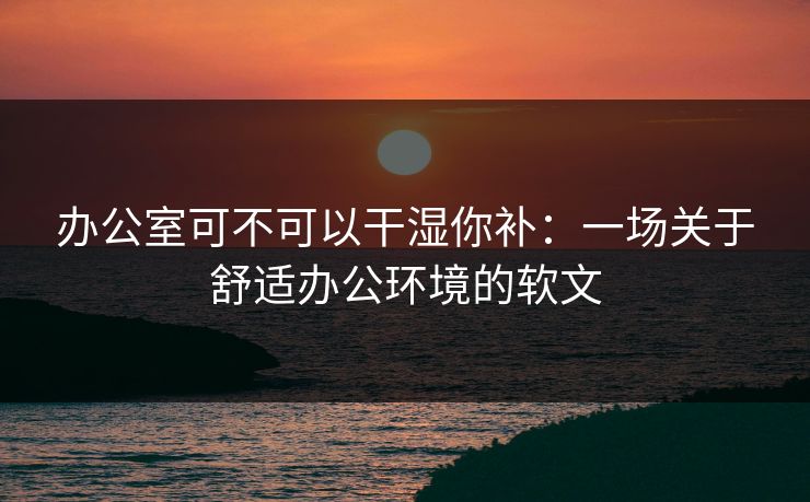 办公室可不可以干湿你补：一场关于舒适办公环境的软文