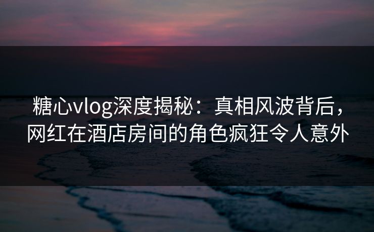 糖心vlog深度揭秘:真相风波背后,网红在酒店房间的角色疯狂令人意外 糖心vlog深度揭秘:真相风波背后,网红在酒店房间的角色疯狂令人意外