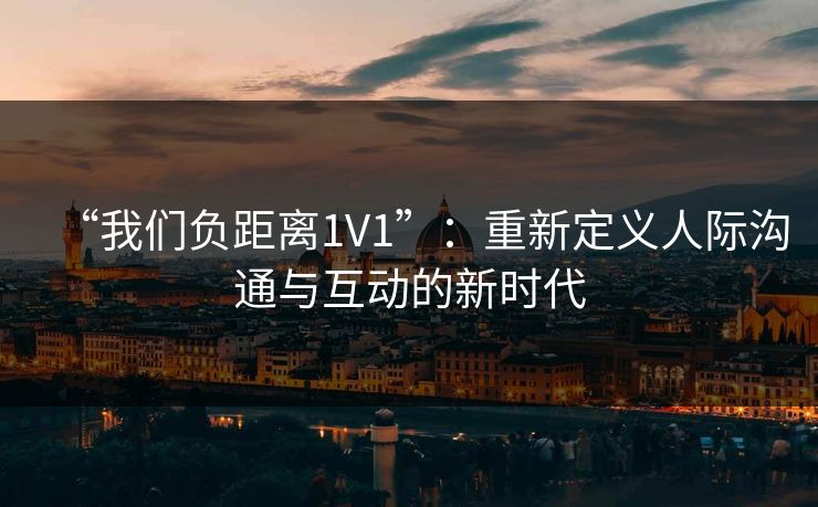 “我们负距离1V1”:重新定义人际沟通与互动的新时代 “我们负距离1V1”:重新定义人际沟通与互动的新时代