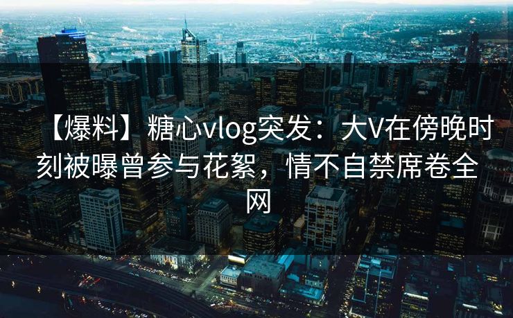 【爆料】糖心vlog突发：大V在傍晚时刻被曝曾参与花絮，情不自禁席卷全网