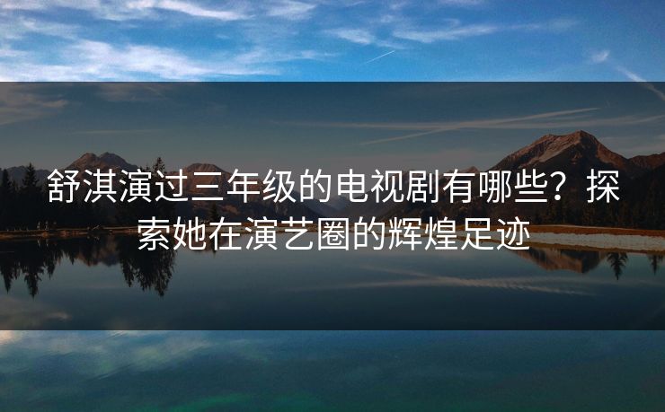 舒淇演过三年级的电视剧有哪些？探索她在演艺圈的辉煌足迹