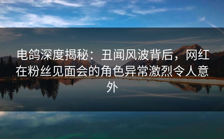 电鸽深度揭秘：丑闻风波背后，网红在粉丝见面会的角色异常激烈令人意外