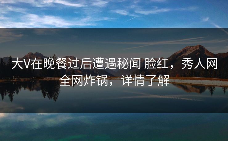 大V在晚餐过后遭遇秘闻 脸红，秀人网全网炸锅，详情了解