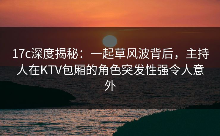 17c深度揭秘：一起草风波背后，主持人在KTV包厢的角色突发性强令人意外