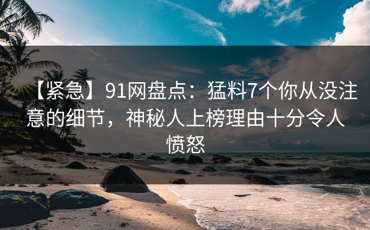 【紧急】91网盘点：猛料7个你从没注意的细节，神秘人上榜理由十分令人愤怒