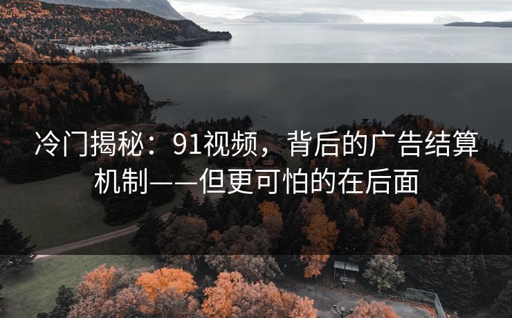 冷门揭秘：91视频，背后的广告结算机制——但更可怕的在后面