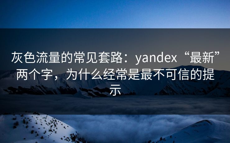 灰色流量的常见套路：yandex“最新”两个字，为什么经常是最不可信的提示