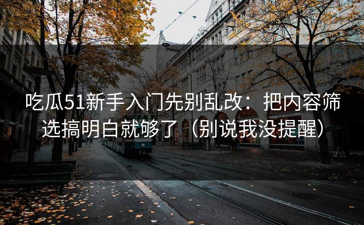 吃瓜51新手入门先别乱改：把内容筛选搞明白就够了（别说我没提醒）