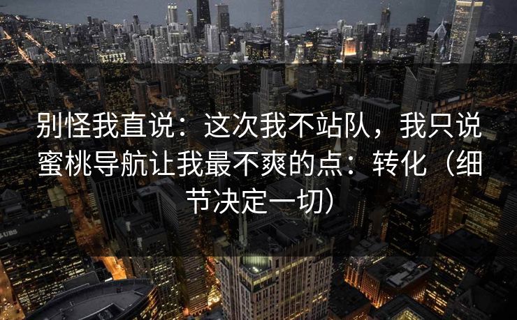 别怪我直说：这次我不站队，我只说蜜桃导航让我最不爽的点：转化（细节决定一切）