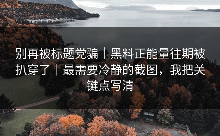 别再被标题党骗｜黑料正能量往期被扒穿了｜最需要冷静的截图，我把关键点写清