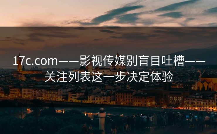 17c.com——影视传媒别盲目吐槽——关注列表这一步决定体验