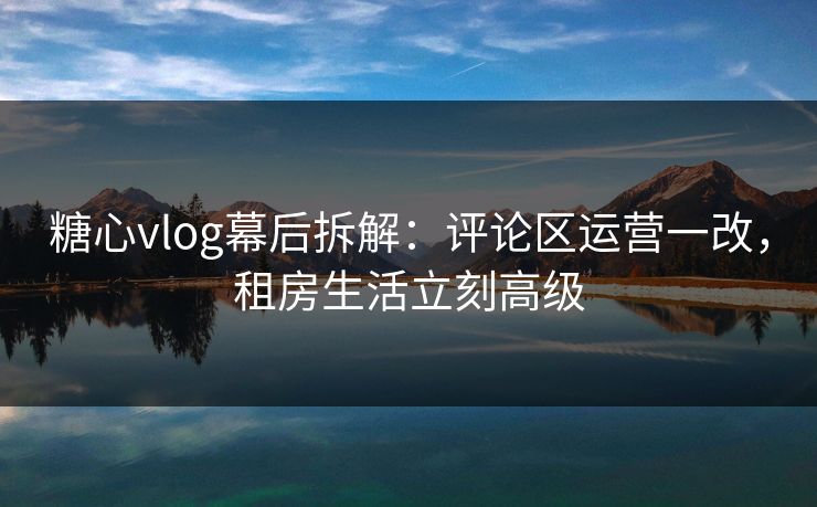 糖心vlog幕后拆解：评论区运营一改，租房生活立刻高级