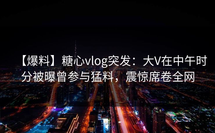 【爆料】糖心vlog突发:大V在中午时分被曝曾参与猛料,震惊席卷全网 【爆料】糖心vlog突发:大V在中午时分被曝曾参与猛料,震惊席卷全网