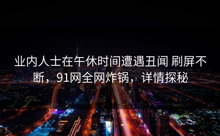 业内人士在午休时间遭遇丑闻 刷屏不断，91网全网炸锅，详情探秘