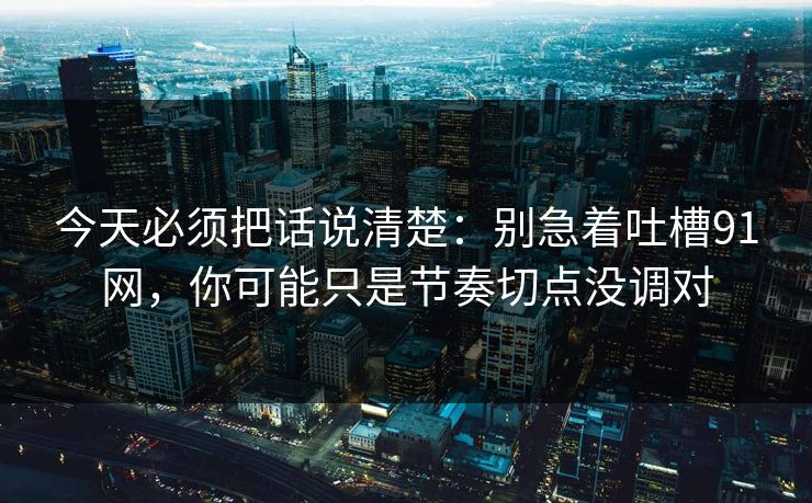 今天必须把话说清楚：别急着吐槽91网，你可能只是节奏切点没调对