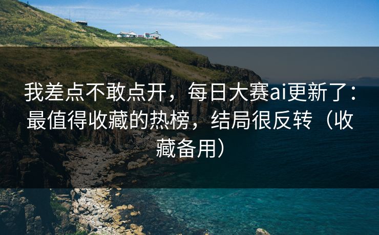 我差点不敢点开,每日大赛ai更新了:最值得收藏的热榜,结局很反转(收藏备用) 我差点不敢点开,每日大赛ai更新了:最值得收藏的热榜,结局很反转(收藏备用)
