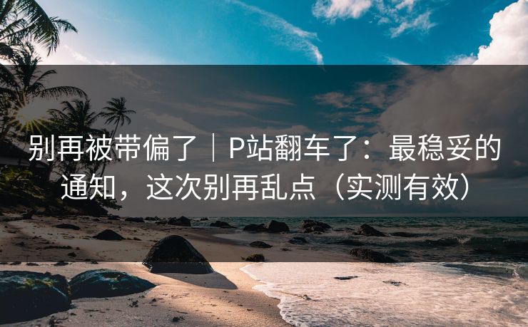别再被带偏了|P站翻车了:最稳妥的通知,这次别再乱点(实测有效) 别再被带偏了|P站翻车了:最稳妥的通知,这次别再乱点(实测有效)