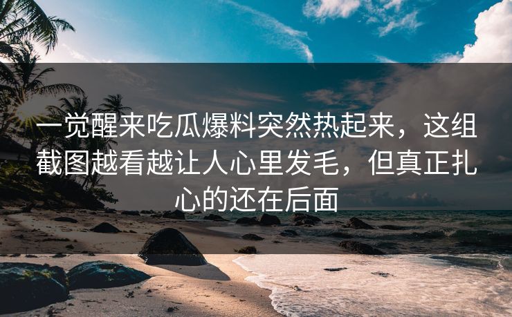 一觉醒来吃瓜爆料突然热起来,这组截图越看越让人心里发毛,但真正扎心的还在后面 一觉醒来吃瓜爆料突然热起来,这组截图越看越让人心里发毛,但真正扎心的还在后面