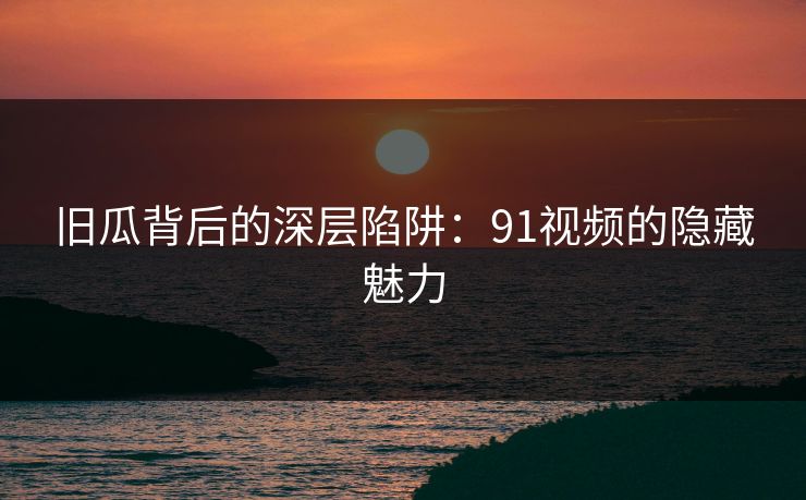 旧瓜背后的深层陷阱:91视频的隐藏魅力 旧瓜背后的深层陷阱:91视频的隐藏魅力